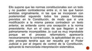 Ello supone que las normas constitucionales son un todo
y no pueden contradecirse entre sí, ni las que fueron
emitidas originalmente, ni las que se incorporan con
posterioridad siguiendo todos los pasos formales
previstos en la Constitución, de modo que si una
modificación a la misma parece contradecir un texto
anterior, se entiende como una excepción a la norma
preexistente. Aun en el caso de que llegaran a ser
palmariamente incompatibles ,lo cual es muy improbable
porque en el proceso reformatorio aparecería
necesariamente la contradicción, la aplicabilidad de uno u
otro precepto tendría que ser resuelta por el Poder
Judicial o por el órgano de control de la Constitución,
aplicando la mencionada interpretación sistemática.
 