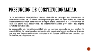 PRESUNCIÓN DE CONSTITUCIONALIDAD.
De la coherencia interpretativa deriva también el principio de presunción de
constitucionalidad de las leyes. Esto significa que tanto las leyes como los tratados
internacionales deben considerarse siempre como adecuados a la Constitución en
tanto no exista una declaración de inconstitucionalidad por parte del órgano
facultado para hacerla.
La presunción de constitucionalidad de las normas secundarias no implica la
imposibilidad de cuestionarlas, pero esto solo puede ser hecho por los particulares
que son sus destinatarios o por órganos o servidores públicos que cuenten con
facultades para impugnarlas.
 