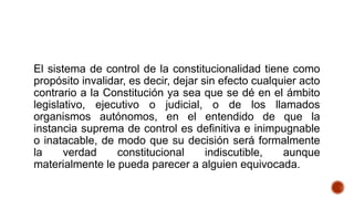 El sistema de control de la constitucionalidad tiene como
propósito invalidar, es decir, dejar sin efecto cualquier acto
contrario a la Constitución ya sea que se dé en el ámbito
legislativo, ejecutivo o judicial, o de los llamados
organismos autónomos, en el entendido de que la
instancia suprema de control es definitiva e inimpugnable
o inatacable, de modo que su decisión será formalmente
la verdad constitucional indiscutible, aunque
materialmente le pueda parecer a alguien equivocada.
 