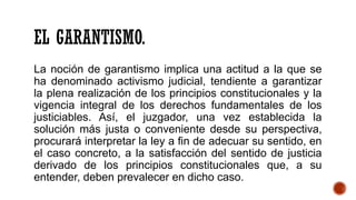 EL GARANTISMO.
La noción de garantismo implica una actitud a la que se
ha denominado activismo judicial, tendiente a garantizar
la plena realización de los principios constitucionales y la
vigencia integral de los derechos fundamentales de los
justiciables. Así, el juzgador, una vez establecida la
solución más justa o conveniente desde su perspectiva,
procurará interpretar la ley a fin de adecuar su sentido, en
el caso concreto, a la satisfacción del sentido de justicia
derivado de los principios constitucionales que, a su
entender, deben prevalecer en dicho caso.
 