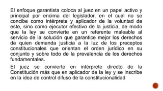 El enfoque garantista coloca al juez en un papel activo y
principal por encima del legislador, en el cual no se
concibe como intérprete y aplicador de la voluntad de
este, sino como ejecutor efectivo de la justicia, de modo
que la ley se convierte en un referente maleable al
servicio de la solución que garantice mejor los derechos
de quien demanda justicia a la luz de los preceptos
constitucionales que orientan el orden jurídico en su
conjunto y sobre todo de la prevalencia de los derechos
fundamentales.
El juez se convierte en intérprete directo de la
Constitución más que en aplicador de la ley y se inscribe
en la idea de control difuso de la constitucionalidad
 