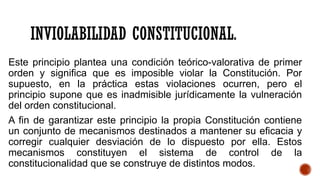 INVIOLABILIDAD CONSTITUCIONAL.
Este principio plantea una condición teórico-valorativa de primer
orden y significa que es imposible violar la Constitución. Por
supuesto, en la práctica estas violaciones ocurren, pero el
principio supone que es inadmisible jurídicamente la vulneración
del orden constitucional.
A fin de garantizar este principio la propia Constitución contiene
un conjunto de mecanismos destinados a mantener su eficacia y
corregir cualquier desviación de lo dispuesto por ella. Estos
mecanismos constituyen el sistema de control de la
constitucionalidad que se construye de distintos modos.
 