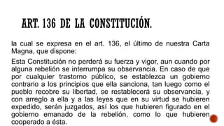 ART. 136 DE LA CONSTITUCIÓN.
la cual se expresa en el art. 136, el último de nuestra Carta
Magna, que dispone:
Esta Constitución no perderá su fuerza y vigor, aun cuando por
alguna rebelión se interrumpa su observancia. En caso de que
por cualquier trastorno público, se establezca un gobierno
contrario a los principios que ella sanciona, tan luego como el
pueblo recobre su libertad, se restablecerá su observancia, y
con arreglo a ella y a las leyes que en su virtud se hubieren
expedido, serán juzgados, así los que hubieren figurado en el
gobierno emanado de la rebelión, como lo que hubieren
cooperado a ésta.
 