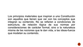 Los principios materiales que inspiran a una Constitución
son aquellos que tienen que ver con los conceptos que
integran su contenido. No se refieren a condiciones de
estructura, de relación lógica de sus normas por
consideraciones de carácter formal, sino a la naturaleza
misma de las nociones que le dan vida, a las ideas-fuerza
que modelan su contenido.
 