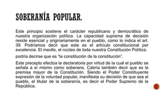 SOBERANÍA POPULAR.
Este principio sostiene el carácter republicano y democrático de
nuestra organización política. La capacidad suprema de decisión
reside esencial y originariamente en el pueblo, como lo indica el art.
39. Podríamos decir que este es el artículo constitucional por
excelencia. El meollo, el núcleo de toda nuestra Constitución Política.
podría decirse que es “la constitución de la constitución”.
Este precepto efectúa la declaratoria por virtud de la cual el pueblo se
señala a sí mismo como soberano. Cabría también decir que es la
premisa mayor de la Constitución. Siendo el Poder Constituyente
expresión de la voluntad popular, manifiesta su decisión de que sea el
pueblo, el titular de la soberanía, es decir el Poder Supremo de la
República.
 
