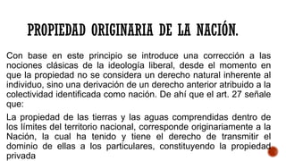 PROPIEDAD ORIGINARIA DE LA NACIÓN.
Con base en este principio se introduce una corrección a las
nociones clásicas de la ideología liberal, desde el momento en
que la propiedad no se considera un derecho natural inherente al
individuo, sino una derivación de un derecho anterior atribuido a la
colectividad identificada como nación. De ahí que el art. 27 señale
que:
La propiedad de las tierras y las aguas comprendidas dentro de
los límites del territorio nacional, corresponde originariamente a la
Nación, la cual ha tenido y tiene el derecho de transmitir el
dominio de ellas a los particulares, constituyendo la propiedad
privada
 