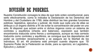 DIVISIÓN DE PODERES.
Nuestra Constitución consagra la idea de que todo orden constitucional, para
serlo efectivamente, como lo indicaba la Declaración de los Derechos del
Hombre y del Ciudadano de 1789, debe distribuir las tres grandes funciones
públicas: legislativa, ejecutiva y judicial, de modo que cada una de ellas se
atribuya a un órgano distinto a fin de evitar la concentración del poder en uno
solo. Al disponer que actúen entre sí dichos órganos como un sistema de
controles y equilibrios (checks and balances), expresión que también
encontramos traducida como frenos y contrapesos, aunque es más correcto
traducirla como controles y equilibrios, se consigue que los depositarios del
poder se controlen recíprocamente y se asegura así la libertad de los
individuos. El art. 49 proclama este principio cuando dispone que: “El
Supremo Poder de la Federación se divide, para su ejercicio, en Legislativo,
Ejecutivo y Judicial.”
 