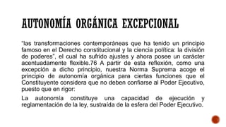 AUTONOMÍA ORGÁNICA EXCEPCIONAL
“las transformaciones contemporáneas que ha tenido un principio
famoso en el Derecho constitucional y la ciencia política: la división
de poderes”, el cual ha sufrido ajustes y ahora posee un carácter
acentuadamente flexible.76 A partir de esta reflexión, como una
excepción a dicho principio, nuestra Norma Suprema acoge el
principio de autonomía orgánica para ciertas funciones que el
Constituyente considera que no deben confiarse al Poder Ejecutivo,
puesto que en rigor:
La autonomía constituye una capacidad de ejecución y
reglamentación de la ley, sustraída de la esfera del Poder Ejecutivo.
 