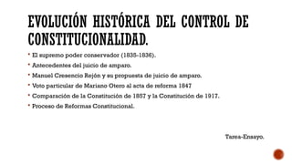 EVOLUCIÓN HISTÓRICA DEL CONTROL DE
CONSTITUCIONALIDAD.
 El supremo poder conservador (1835-1836).
 Antecedentes del juicio de amparo.
 Manuel Cresencio Rejón y su propuesta de juicio de amparo.
 Voto particular de Mariano Otero al acta de reforma 1847
 Comparación de la Constitución de 1857 y la Constitución de 1917.
 Proceso de Reformas Constitucional.
Tarea-Ensayo.
 