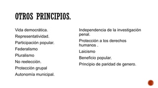 OTROS PRINCIPIOS.
Vida democrática.
Representatividad.
Participación popular.
Federalismo
Pluralismo
No reelección.
Protección grupal
Autonomía municipal.
Independencia de la investigación
penal.
Protección a los derechos
humanos .
Laicismo
Beneficio popular.
Principio de paridad de genero.
 