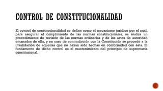CONTROL DE CONSTITUCIONALIDAD
El control de constitucionalidad se define como el mecanismo jurídico por el cual,
para asegurar el cumplimiento de las normas constitucionales, se realiza un
procedimiento de revisión de las normas ordinarias y de los actos de autoridad
emanados de ella, y en caso de contradicción con la Constitución se procede a la
invalidación de aquellas que no hayan sido hechas en conformidad con ésta. El
fundamento de dicho control es el mantenimiento del principio de supremacía
constitucional.
 
