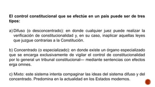 El control constitucional que se efectúe en un país puede ser de tres
tipos:
a) Difuso (o desconcentrado): en donde cualquier juez puede realizar la
verificación de constitucionalidad y, en su caso, inaplicar aquellas leyes
que juzgue contrarias a la Constitución.
b) Concentrado (o especializado): en donde existe un órgano especializado
que se encarga exclusivamente de vigilar el control de constitucionalidad
por lo general un tribunal constitucional— mediante sentencias con efectos
erga omnes.
c) Mixto: este sistema intenta compaginar las ideas del sistema difuso y del
concentrado. Predomina en la actualidad en los Estados modernos.
 