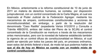 En México, anteriormente a la reforma constitucional de 10 de junio de
2011 en materia de derechos humanos, se contaba, por disposición
jurisprudencial, con un control concentrado de la Carta Magna, el cual era
reservado al Poder Judicial de la Federación Agregar: mediante los
mecanismos de amparo, controversias constitucionales y acciones de
inconstitucionalidad; sin embargo, a partir de la resolución del
denominado “Caso Radilla” (expediente Varios 912/2010 y Consulta a
Trámite 489/2010, ambos del índice del Pleno de la SCJN) el control
concentrado de la Constitución se mantuvo a través de los mecanismos
antes mencionados, pero con la novedad de haberse establecido también
la vigencia de un control difuso de constitucionalidad en México, el cual
podrá ser ejercido por todos los jueces del país, en procesos ordinarios,
sean estos del ámbito federal o local, de modo tal que podemos hablar de
que al día de hoy en México se cuenta con un modelo mixto de
control constitucional.
 