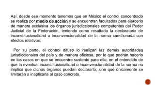Así, desde ese momento tenemos que en México el control concentrado
se realiza por medio de acción y se encuentran facultados para ejercerlo
de manera exclusiva los órganos jurisdiccionales competentes del Poder
Judicial de la Federación, teniendo como resultado la declaratoria de
inconstitucionalidad o inconvencionalidad de la norma cuestionada con
efectos relativos.
Por su parte, el control difuso lo realizan las demás autoridades
jurisdiccionales del país y de manera oficiosa, por lo que podrán hacerlo
en los casos en que se encuentre sustento para ello, en el entendido de
que la eventual inconstitucionalidad o inconvencionalidad de la norma no
implica que dichos órganos puedan declararla, sino que únicamente se
limitarán a inaplicarla al caso concreto.
 