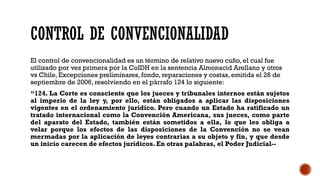 CONTROL DE CONVENCIONALIDAD
El control de convencionalidad es un término de relativo nuevo cuño, el cual fue
utilizado por vez primera por la CoIDH en la sentencia Almonacid Arellano y otros
vs Chile, Excepciones preliminares, fondo, reparaciones y costas, emitida el 26 de
septiembre de 2006, resolviendo en el párrafo 124 lo siguiente:
“124. La Corte es consciente que los jueces y tribunales internos están sujetos
al imperio de la ley y, por ello, están obligados a aplicar las disposiciones
vigentes en el ordenamiento jurídico. Pero cuando un Estado ha ratificado un
tratado internacional como la Convención Americana, sus jueces, como parte
del aparato del Estado, también están sometidos a ella, lo que les obliga a
velar porque los efectos de las disposiciones de la Convención no se vean
mermadas por la aplicación de leyes contrarias a su objeto y fin, y que desde
un inicio carecen de efectos jurídicos. En otras palabras, el Poder Judicial--
 