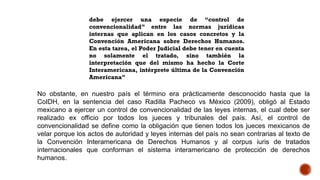 debe ejercer una especie de “control de
convencionalidad” entre las normas jurídicas
internas que aplican en los casos concretos y la
Convención Americana sobre Derechos Humanos.
En esta tarea, el Poder Judicial debe tener en cuenta
no solamente el tratado, sino también la
interpretación que del mismo ha hecho la Corte
Interamericana, intérprete última de la Convención
Americana”
No obstante, en nuestro país el término era prácticamente desconocido hasta que la
CoIDH, en la sentencia del caso Radilla Pacheco vs México (2009), obligó al Estado
mexicano a ejercer un control de convencionalidad de las leyes internas, el cual debe ser
realizado ex officio por todos los jueces y tribunales del país. Así, el control de
convencionalidad se define como la obligación que tienen todos los jueces mexicanos de
velar porque los actos de autoridad y leyes internas del país no sean contrarias al texto de
la Convención Interamericana de Derechos Humanos y al corpus iuris de tratados
internacionales que conforman el sistema interamericano de protección de derechos
humanos.
 