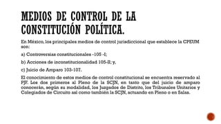 MEDIOS DE CONTROL DE LA
CONSTITUCIÓN POLÍTICA.
En México, los principales medios de control jurisdiccional que establece la CPEUM
son:
a) Controversias constitucionales -105 -I;
b) Acciones de inconstitucionalidad 105-II; y,
c) Juicio de Amparo 103-107.
El conocimiento de estos medios de control constitucional se encuentra reservado al
PJF. Los dos primeros al Pleno de la SCJN, en tanto que del juicio de amparo
conocerán, según su modalidad, los Juzgados de Distrito, los Tribunales Unitarios y
Colegiados de Circuito así como también la SCJN, actuando en Pleno o en Salas.
 