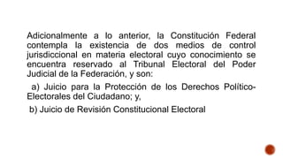 Adicionalmente a lo anterior, la Constitución Federal
contempla la existencia de dos medios de control
jurisdiccional en materia electoral cuyo conocimiento se
encuentra reservado al Tribunal Electoral del Poder
Judicial de la Federación, y son:
a) Juicio para la Protección de los Derechos Político-
Electorales del Ciudadano; y,
b) Juicio de Revisión Constitucional Electoral
 