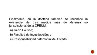 Finalmente, en la doctrina también se reconoce la
existencia de tres medios más de defensa no
jurisdiccional de la CPEUM:
a) Juicio Político;
b) Facultad de Investigación; y
c) Responsabilidad patrimonial del Estado.
 