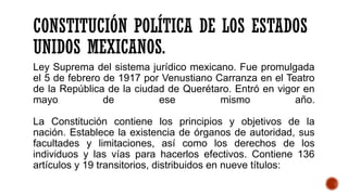 CONSTITUCIÓN POLÍTICA DE LOS ESTADOS
UNIDOS MEXICANOS.
Ley Suprema del sistema jurídico mexicano. Fue promulgada
el 5 de febrero de 1917 por Venustiano Carranza en el Teatro
de la República de la ciudad de Querétaro. Entró en vigor en
mayo de ese mismo año.
La Constitución contiene los principios y objetivos de la
nación. Establece la existencia de órganos de autoridad, sus
facultades y limitaciones, así como los derechos de los
individuos y las vías para hacerlos efectivos. Contiene 136
artículos y 19 transitorios, distribuidos en nueve títulos:
 