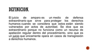 DEFINICION.
El juicio de amparo es un medio de defensa
extraordinario que sirve para proteger los derechos
humanos cuando se considera que estos están siendo
vulnerados por actos de autoridad. Se dice que es
extraordinario porque no funciona como un recurso de
apelación regular dentro del procedimiento, sino que es
un juicio que únicamente opera en casos de transgresión
a derechos humanos.
 