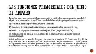 LAS FUNCIONES PRIMORDIALES DEL JUICIO
DE AMPARO
Entre las funciones primordiales que cumple el juicio de amparo, de conformidad al
objeto previsto en el artículo 1º fracción I de la Ley de Ampao podemos encontrar:
a) Tutelar la libertad personal (amparo-libertad).
b) Combatir leyes inconstitucionales y/o inconvencionales (amparo-leyes).
c) Medio de impugnación de sentencias judiciales (amparo-casación).
d) Reclamación de actos y resoluciones de la administración pública (amparo
administrativo).
Adicionalmente, la Ley de Amparo dispone en el artículo 1º fracciones II y III la
continuación de la existencia del denominado “amparo-soberanía”, que puede
interponerse contra normas generales, actos u omisiones de autoridad que invadan
las esferas de competencia de la Federación o de las entidades federativas, siempre
 
