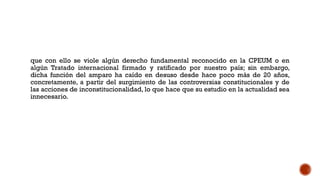 que con ello se viole algún derecho fundamental reconocido en la CPEUM o en
algún Tratado internacional firmado y ratificado por nuestro país; sin embargo,
dicha función del amparo ha caído en desuso desde hace poco más de 20 años,
concretamente, a partir del surgimiento de las controversias constitucionales y de
las acciones de inconstitucionalidad, lo que hace que su estudio en la actualidad sea
innecesario.
 