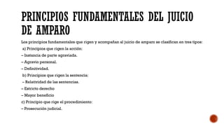PRINCIPIOS FUNDAMENTALES DEL JUICIO
DE AMPARO
Los principios fundamentales que rigen y acompañan al juicio de amparo se clasifican en tres tipos:
a) Principios que rigen la acción:
– Instancia de parte agraviada.
– Agravio personal.
– Definitividad.
b) Principios que rigen la sentencia:
– Relatividad de las sentencias.
– Estricto derecho
– Mayor beneficio
c) Principio que rige el procedimiento:
– Prosecución judicial.
 