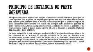 PRINCIPIO DE INSTANCIA DE PARTE
AGRAVIADA.
Este principio, en su significado íntegro, contiene una doble vertiente, pues por un
lado, significa que el juicio de amparo, para poder ser iniciado, debe ser solicitado
por alguien (una persona física o moral), lo que implica que el juez de amparo no
puede accionar oficiosamente este juicio, sino siempre debe iniciarse a petición de
parte; pero además, también implica que quien lo solicite debe ser la persona (o su
representante legal) a quien causa agravio el acto u omisión reclamado. (Artículo
107, fracción I de la CPEUM).
La única excepción a este principio se da cuando el acto reclamado sea alguno de
los previstos en el artículo 15 párrafo primero de la Ley de Amparo(actos
especialmente graves tales como la deportación o destierro, incomunicación,
tortura, desaparición forzada de personas, entre otros previstos en dicho numeral)
ya que en ese caso cualquier persona (no necesariamente la parte agraviada) podrá
solicitar el amparo a nombre del agraviado, incluso menores de edad.
 