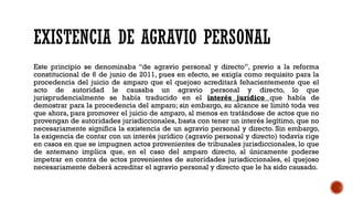 EXISTENCIA DE AGRAVIO PERSONAL
Este principio se denominaba “de agravio personal y directo”, previo a la reforma
constitucional de 6 de junio de 2011, pues en efecto, se exigía como requisito para la
procedencia del juicio de amparo que el quejoso acreditará fehacientemente que el
acto de autoridad le causaba un agravio personal y directo, lo que
jurisprudencialmente se había traducido en el interés jurídico que había de
demostrar para la procedencia del amparo; sin embargo, su alcance se limitó toda vez
que ahora, para promover el juicio de amparo, al menos en tratándose de actos que no
provengan de autoridades jurisdiccionales, basta con tener un interés legítimo, que no
necesariamente significa la existencia de un agravio personal y directo. Sin embargo,
la exigencia de contar con un interés jurídico (agravio personal y directo) todavía rige
en casos en que se impugnen actos provenientes de tribunales jurisdiccionales, lo que
de antemano implica que, en el caso del amparo directo, al únicamente poderse
impetrar en contra de actos provenientes de autoridades jurisdiccionales, el quejoso
necesariamente deberá acreditar el agravio personal y directo que le ha sido causado.
 
