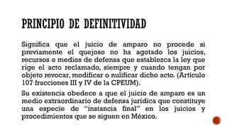 PRINCIPIO DE DEFINITIVIDAD
Significa que el juicio de amparo no procede si
previamente el quejoso no ha agotado los juicios,
recursos o medios de defensa que establezca la ley que
rige el acto reclamado, siempre y cuando tengan por
objeto revocar, modificar o nulificar dicho acto. (Artículo
107 fracciones III y IV de la CPEUM).
Su existencia obedece a que el juicio de amparo es un
medio extraordinario de defensa jurídica que constituye
una especie de “instancia final” en los juicios y
procedimientos que se siguen en México.
 