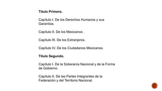 Título Primero.
Capítulo I. De los Derechos Humanos y sus
Garantías.
Capítulo II. De los Mexicanos .
Capítulo III. De los Extranjeros.
Capítulo IV. De los Ciudadanos Mexicanos.
Título Segundo.
Capítulo I. De la Soberanía Nacional y de la Forma
de Gobierno.
Capítulo II. De las Partes Integrantes de la
Federación y del Territorio Nacional.
 