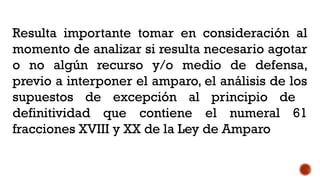 Resulta importante tomar en consideración al
momento de analizar si resulta necesario agotar
o no algún recurso y/o medio de defensa,
previo a interponer el amparo, el análisis de los
supuestos de excepción al principio de
definitividad que contiene el numeral 61
fracciones XVIII y XX de la Ley de Amparo
 