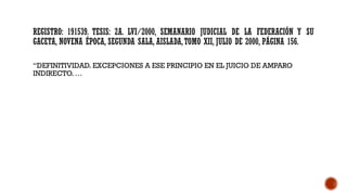 REGISTRO: 191539. TESIS: 2A. LVI/2000, SEMANARIO JUDICIAL DE LA FEDERACIÓN Y SU
GACETA, NOVENA ÉPOCA, SEGUNDA SALA, AISLADA,TOMO XII, JULIO DE 2000, PÁGINA 156.
“DEFINITIVIDAD. EXCEPCIONES A ESE PRINCIPIO EN EL JUICIO DE AMPARO
INDIRECTO. …
 