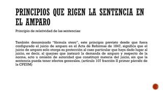 PRINCIPIOS QUE RIGEN LA SENTENCIA EN
EL AMPARO
Principio de relatividad de las sentencias:
También denominado “fórmula otero”, este principio previsto desde que fuera
configurado el juicio de amparo en el Acta de Reformas de 1847, significa que el
juicio de amparo solo otorga su protección al caso particular que haya dado lugar al
juicio, es decir, al quejoso que instauró la demanda de amparo y respecto de la
norma, acto u omisión de autoridad que constituyó materia del juicio, sin que la
sentencia pueda tener efectos generales. (artículo 107 fracción II primer párrafo de
la CPEUM)
 