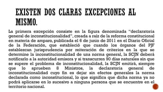 EXISTEN DOS CLARAS EXCEPCIONES AL
MISMO.
La primera excepción consiste en la figura denominada “declaratoria
general de inconstitucionalidad”, creada a raíz de la reforma constitucional
en materia de amparo, publicada el 6 de junio de 2011 en el Diario Oficial
de la Federación, que estableció que cuando los órganos del PJF
establezcan jurisprudencia por reiteración de criterios en la que se
determine la inconstitucionalidad de una norma general, la SCJN deberá
notificarlo a la autoridad emisora y si transcurren 90 días naturales sin que
se supere el problema de inconstitucionalidad, la SCJN emitirá, siempre
que lo aprueben 8 Ministros, la declaratoria general de
inconstitucionalidad cuyo fin es dejar sin efectos generales la norma
declarada como inconstitucional, lo que significa que dicha norma ya no
podrá aplicarse en lo sucesivo a ninguna persona que se encuentre en el
territorio nacional.
 