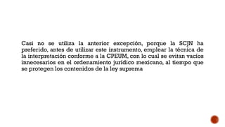 Casi no se utiliza la anterior excepción, porque la SCJN ha
preferido, antes de utilizar este instrumento, emplear la técnica de
la interpretación conforme a la CPEUM, con lo cual se evitan vacíos
innecesarios en el ordenamiento jurídico mexicano, al tiempo que
se protegen los contenidos de la ley suprema
 