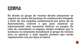 EJEMPLO.
En donde un grupo de vecinos decide interponer un
amparo en contra del permiso de construcción otorgado
a favor de una empresa multinacional por parte de un
Ayuntamiento, merced a que para construir un
supermercado será necesario destruir un parque. En
caso de concederse el amparo, resulta evidente que la
sentencia no solamente beneficiará al grupo de vecinos
sino, en general, a toda aquella persona que acuda
regularmente con sus hijos al mismo.
 