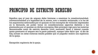 PRINCIPIO DE ESTRICTO DERECHO
Significa que el juez de amparo debe limitarse a examinar la constitucionalidad,
convencionalidad y/o legalidad de la norma, acto u omisión reclamado, a la luz de
los argumentos externados por el quejoso en los conceptos de violación expresados
en la demanda, sin poder tomar en consideraciones aspectos distintos a los
planteados por el quejoso en dichos conceptos. Este principio rige para las materias
denominadas como de estricto derecho (civil, mercantil, fiscal y laboral cuando
quien promueva el amparo sea la parte patronal), aunque cabe decir que al día de
hoy, incluso en estas materias resulta posible que el juzgador realice una suplencia
de la queja.
Excepción: suplencia de la queja.
 