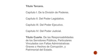 Título Tercero.
Capítulo I. De la División de Poderes.
Capítulo II. Del Poder Legislativo.
Capítulo III. Del Poder Ejecutivo.
Capítulo IV. Del Poder Judicial.
Título Cuarto. De las Responsabilidades
de los Servidores Públicos, Particulares
Vinculados con Faltas Administrativas
Graves o Hechos de Corrupción, y
Patrimonial del Estado.
 