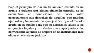 bajo el principio de dar un tratamiento distinto en un
asunto a quienes por alguna situación especial no se
encuentran en condiciones de hacer valer
correctamente sus derechos de aquellos que pueden
ejercerlos plenamente, lo que justifica que el Estado
acuda en su auxilio para que su defensa se ajuste a las
exigencias legales y brindarles una mayor protección,
convirtiendo al juicio de amparo en un instrumento más
eficaz en el sistema jurídico.
 