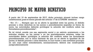 PRINCIPIO DE MAYOR BENEFICIO
A partir del 15 de septiembre de 2017, dicho principio alcanzó incluso rango
constitucional, pues el tercer párrafo del artículo 17 de la CPEUM establece:
“Art. 17.– ... Siempre que no se afecte la igualdad entre las partes, el debido
proceso u otros derechos en los juicios o procedimientos seguidos en forma de
juicio, las autoridades deberán privilegiar la solución del conflicto sobre los
formalismos procedimentales”.
En tal virtud, acorde con esa aspiración social y en estricto acatamiento a los
artículos citados, en los juicios o en los procedimientos relativos, todas las
autoridades deben privilegiar la solución del conflicto sobre los formalismos
procedimentales, con la única limitante de que no se afecte la igualdad de las
partes, el debido proceso u otros derechos, lo cual vuelve a este novedoso principio
en uno cuyo cabal entendimiento, necesariamente, deberá irse construyendo
jurisprudencialmente
 