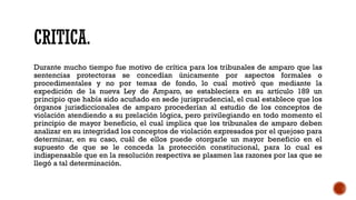 CRITICA.
Durante mucho tiempo fue motivo de crítica para los tribunales de amparo que las
sentencias protectoras se concedían únicamente por aspectos formales o
procedimentales y no por temas de fondo, lo cual motivó que mediante la
expedición de la nueva Ley de Amparo, se estableciera en su artículo 189 un
principio que había sido acuñado en sede jurisprudencial, el cual establece que los
órganos jurisdiccionales de amparo procederían al estudio de los conceptos de
violación atendiendo a su prelación lógica, pero privilegiando en todo momento el
principio de mayor beneficio, el cual implica que los tribunales de amparo deben
analizar en su integridad los conceptos de violación expresados por el quejoso para
determinar, en su caso, cuál de ellos puede otorgarle un mayor beneficio en el
supuesto de que se le conceda la protección constitucional, para lo cual es
indispensable que en la resolución respectiva se plasmen las razones por las que se
llegó a tal determinación.
 
