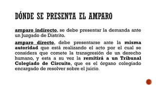 DÓNDE SE PRESENTA EL AMPARO
amparo indirecto, se debe presentar la demanda ante
un Juzgado de Distrito.
amparo directo, debe presentarse ante la misma
autoridad que está realizando el acto por el cual se
considera que comete la transgresión de un derecho
humano, y esta a su vez la remitirá a un Tribunal
Colegiado de Circuito, que es el órgano colegiado
encargado de resolver sobre el juicio.
 