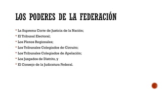 LOS PODERES DE LA FEDERACIÓN
 La Suprema Corte de Justicia de la Nación;
 El Tribunal Electoral;
 Los Plenos Regionales;
 Los Tribunales Colegiados de Circuito;
 Los Tribunales Colegiados de Apelación;
 Los Juzgados de Distrito, y
 El Consejo de la Judicatura Federal.
 