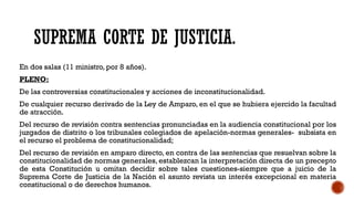 SUPREMA CORTE DE JUSTICIA.
En dos salas (11 ministro, por 8 años).
PLENO:
De las controversias constitucionales y acciones de inconstitucionalidad.
De cualquier recurso derivado de la Ley de Amparo, en el que se hubiera ejercido la facultad
de atracción.
Del recurso de revisión contra sentencias pronunciadas en la audiencia constitucional por los
juzgados de distrito o los tribunales colegiados de apelación-normas generales- subsista en
el recurso el problema de constitucionalidad;
Del recurso de revisión en amparo directo, en contra de las sentencias que resuelvan sobre la
constitucionalidad de normas generales, establezcan la interpretación directa de un precepto
de esta Constitución u omitan decidir sobre tales cuestiones-siempre que a juicio de la
Suprema Corte de Justicia de la Nación el asunto revista un interés excepcional en materia
constitucional o de derechos humanos.
 