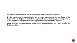 De los procedimientos de declaratoria general de inconstitucionalidad.
De las denuncias de contradicción de criterios sustentados por las Salas de la
Suprema Corte de Justicia de la Nación, por el Tribunal Electoral, plenos regionales,
o por tribunales colegiados de circuito pertenecientes a distintas regiones
Entre otros, las contemplas el artículos 10 de la Ley Orgánica Del Poder Judicial De
La Federación.
 