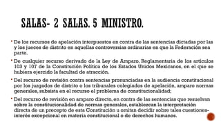 SALAS- 2 SALAS. 5 MINISTRO.
 De los recursos de apelación interpuestos en contra de las sentencias dictadas por las
y los jueces de distrito en aquellas controversias ordinarias en que la Federación sea
parte.
 De cualquier recurso derivado de la Ley de Amparo, Reglamentaria de los artículos
103 y 107 de la Constitución Política de los Estados Unidos Mexicanos, en el que se
hubiera ejercido la facultad de atracción.
 Del recurso de revisión contra sentencias pronunciadas en la audiencia constitucional
por los juzgados de distrito o los tribunales colegiados de apelación, amparo normas
generales, subsista en el recurso el problema de constitucionalidad;
 Del recurso de revisión en amparo directo, en contra de las sentencias que resuelvan
sobre la constitucionalidad de normas generales, establezcan la interpretación
directa de un precepto de esta Constitución u omitan decidir sobre tales cuestiones-
interés excepcional en materia constitucional o de derechos humanos.
 