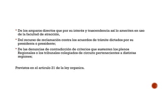  De los amparos directos que por su interés y trascendencia así lo ameriten en uso
de la facultad de atracción,
 Del recurso de reclamación contra los acuerdos de trámite dictados por su
presidenta o presidente;
 De las denuncias de contradicción de criterios que sustenten los plenos
Regionales o los tribunales colegiados de circuito pertenecientes a distintas
regiones;
Previstos en el articulo 21 de la ley organica.
 