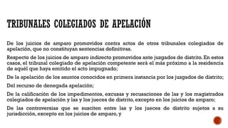 TRIBUNALES COLEGIADOS DE APELACIÓN
De los juicios de amparo promovidos contra actos de otros tribunales colegiados de
apelación, que no constituyan sentencias definitivas.
Respecto de los juicios de amparo indirecto promovidos ante juzgados de distrito. En estos
casos, el tribunal colegiado de apelación competente será el más próximo a la residencia
de aquél que haya emitido el acto impugnado;
De la apelación de los asuntos conocidos en primera instancia por los juzgados de distrito;
Del recurso de denegada apelación;
De la calificación de los impedimentos, excusas y recusaciones de las y los magistrados
colegiados de apelación y las y los jueces de distrito, excepto en los juicios de amparo;
De las controversias que se susciten entre las y los jueces de distrito sujetos a su
jurisdicción, excepto en los juicios de amparo, y
 